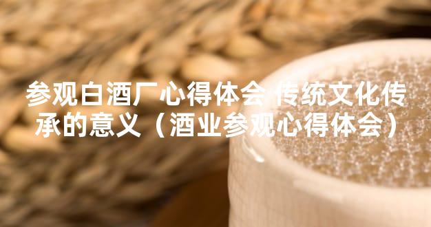 参观白酒厂心得体会 传统文化传承的意义（酒业参观心得体会）